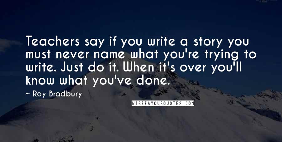 Ray Bradbury Quotes: Teachers say if you write a story you must never name what you're trying to write. Just do it. When it's over you'll know what you've done.