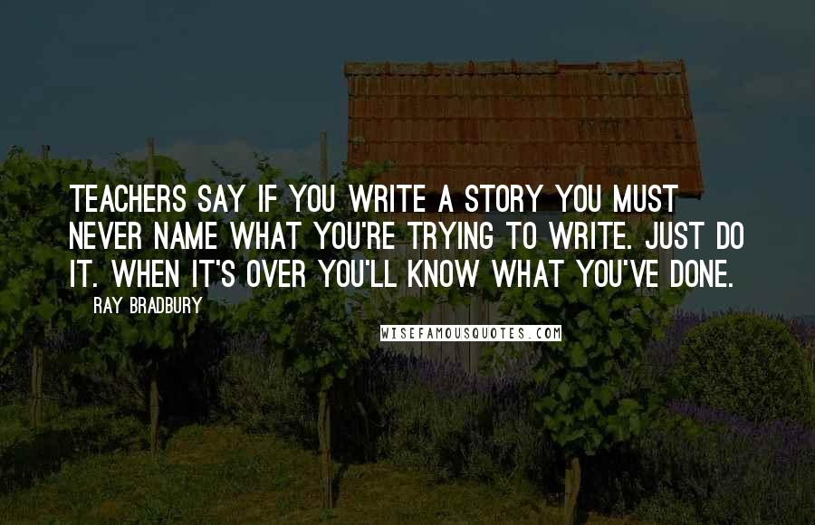 Ray Bradbury Quotes: Teachers say if you write a story you must never name what you're trying to write. Just do it. When it's over you'll know what you've done.