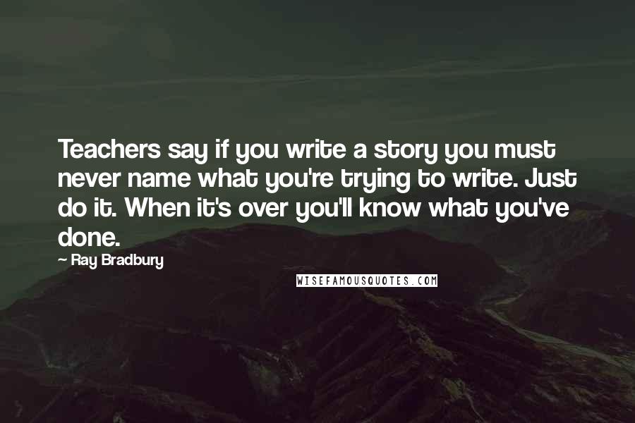 Ray Bradbury Quotes: Teachers say if you write a story you must never name what you're trying to write. Just do it. When it's over you'll know what you've done.