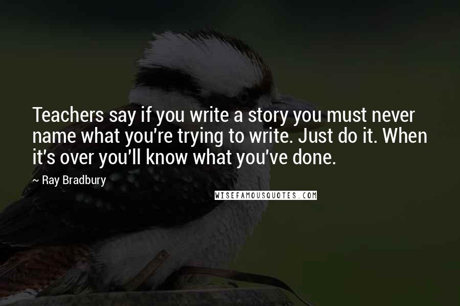 Ray Bradbury Quotes: Teachers say if you write a story you must never name what you're trying to write. Just do it. When it's over you'll know what you've done.