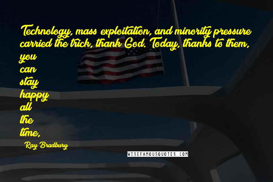 Ray Bradbury Quotes: Technology, mass exploitation, and minority pressure carried the trick, thank God. Today, thanks to them, you can stay happy all the time,