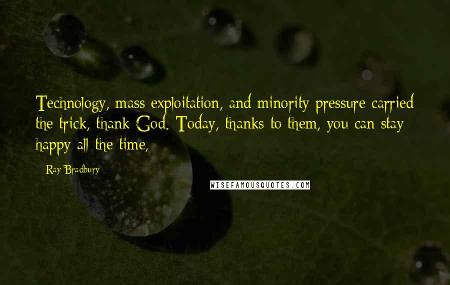 Ray Bradbury Quotes: Technology, mass exploitation, and minority pressure carried the trick, thank God. Today, thanks to them, you can stay happy all the time,
