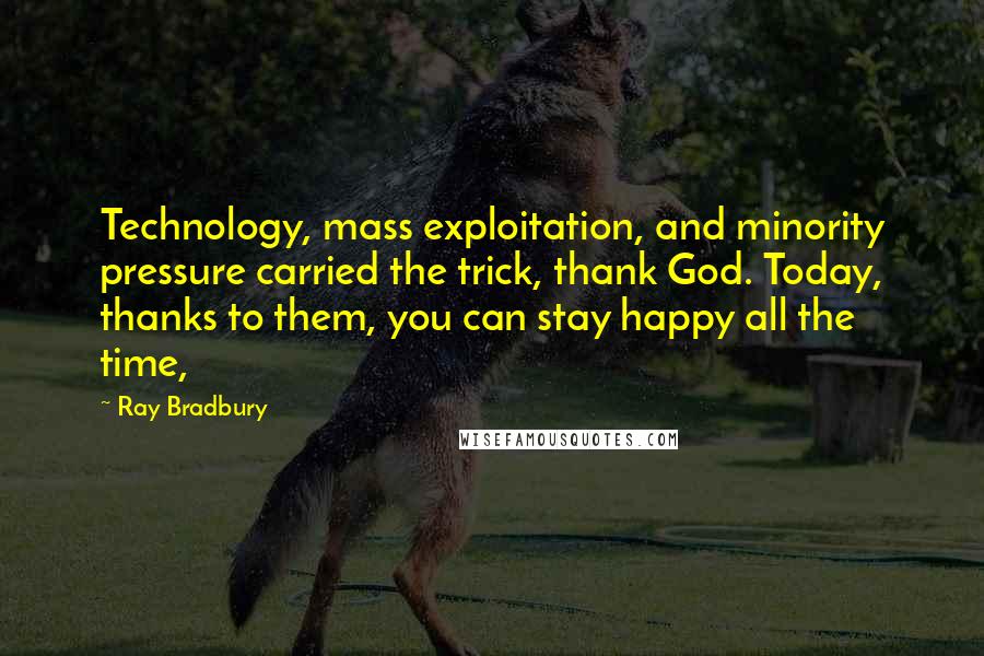 Ray Bradbury Quotes: Technology, mass exploitation, and minority pressure carried the trick, thank God. Today, thanks to them, you can stay happy all the time,