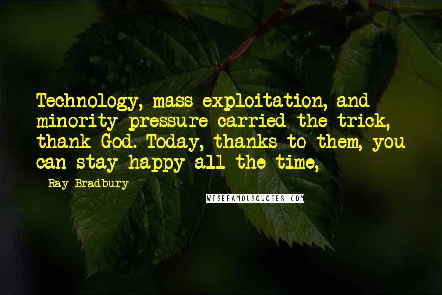 Ray Bradbury Quotes: Technology, mass exploitation, and minority pressure carried the trick, thank God. Today, thanks to them, you can stay happy all the time,