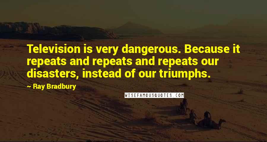 Ray Bradbury Quotes: Television is very dangerous. Because it repeats and repeats and repeats our disasters, instead of our triumphs.