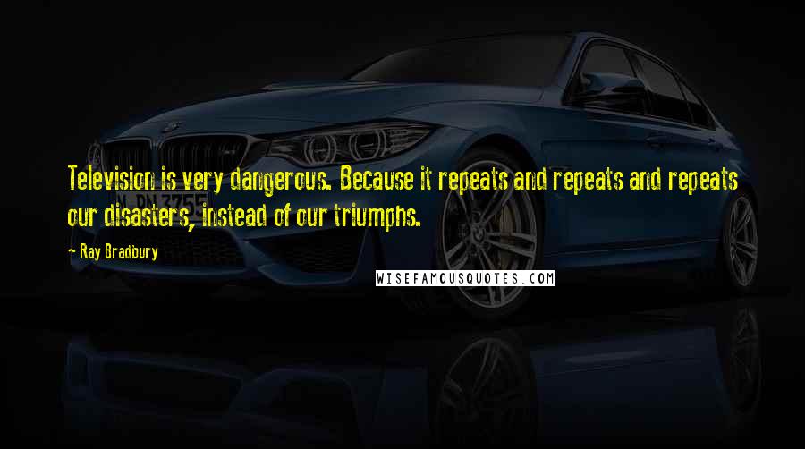 Ray Bradbury Quotes: Television is very dangerous. Because it repeats and repeats and repeats our disasters, instead of our triumphs.