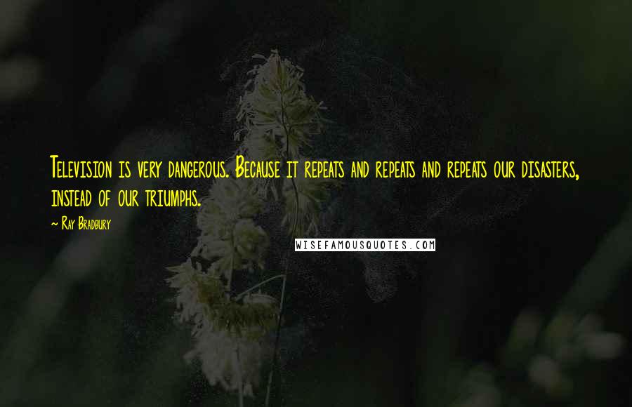 Ray Bradbury Quotes: Television is very dangerous. Because it repeats and repeats and repeats our disasters, instead of our triumphs.