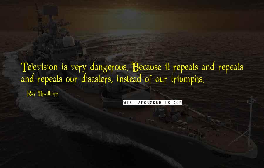 Ray Bradbury Quotes: Television is very dangerous. Because it repeats and repeats and repeats our disasters, instead of our triumphs.