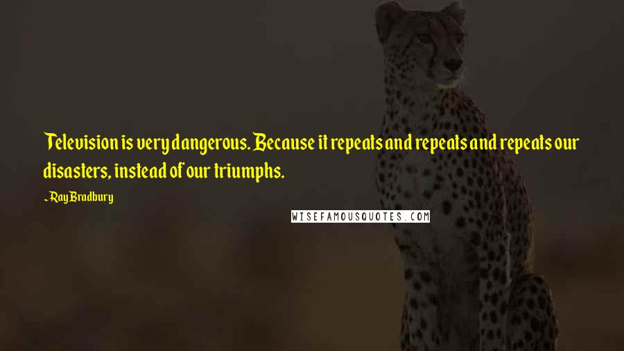 Ray Bradbury Quotes: Television is very dangerous. Because it repeats and repeats and repeats our disasters, instead of our triumphs.