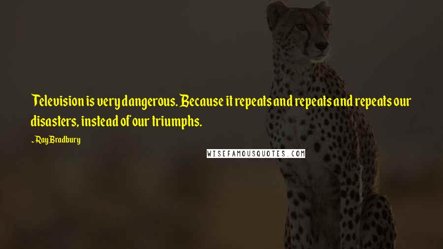 Ray Bradbury Quotes: Television is very dangerous. Because it repeats and repeats and repeats our disasters, instead of our triumphs.