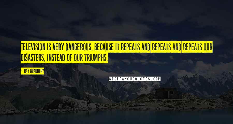 Ray Bradbury Quotes: Television is very dangerous. Because it repeats and repeats and repeats our disasters, instead of our triumphs.