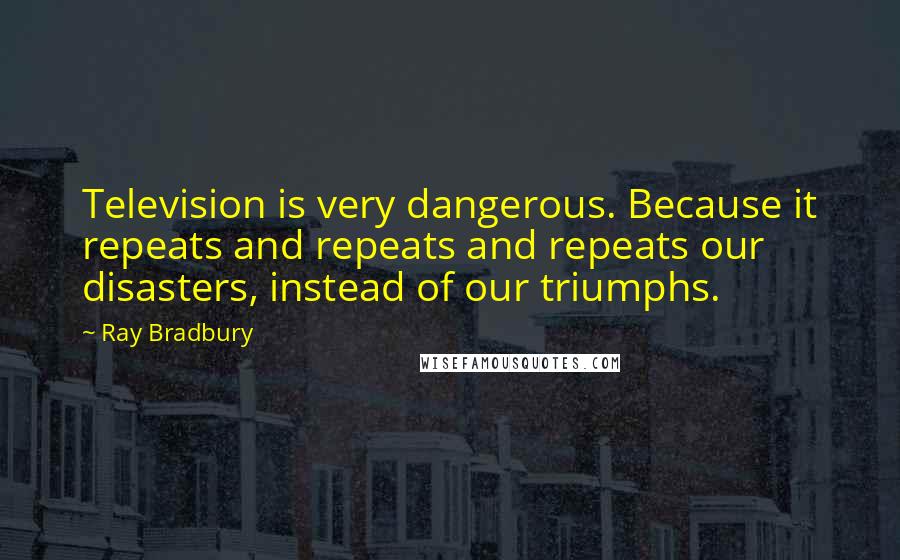 Ray Bradbury Quotes: Television is very dangerous. Because it repeats and repeats and repeats our disasters, instead of our triumphs.