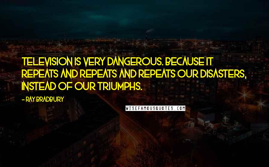 Ray Bradbury Quotes: Television is very dangerous. Because it repeats and repeats and repeats our disasters, instead of our triumphs.