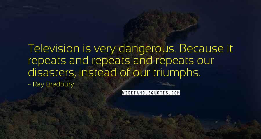 Ray Bradbury Quotes: Television is very dangerous. Because it repeats and repeats and repeats our disasters, instead of our triumphs.