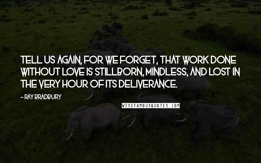 Ray Bradbury Quotes: Tell us again, for we forget, that work done without love is stillborn, mindless, and lost in the very hour of its deliverance.