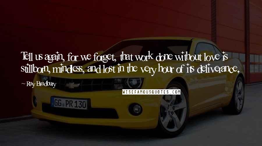 Ray Bradbury Quotes: Tell us again, for we forget, that work done without love is stillborn, mindless, and lost in the very hour of its deliverance.