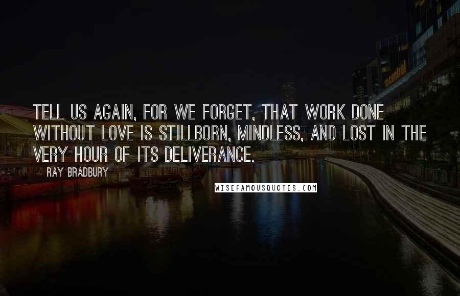 Ray Bradbury Quotes: Tell us again, for we forget, that work done without love is stillborn, mindless, and lost in the very hour of its deliverance.