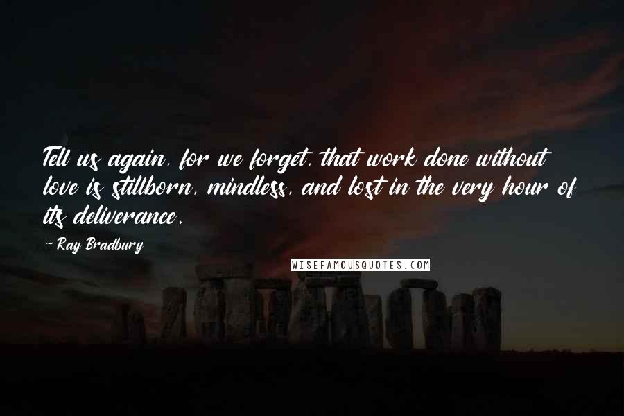 Ray Bradbury Quotes: Tell us again, for we forget, that work done without love is stillborn, mindless, and lost in the very hour of its deliverance.