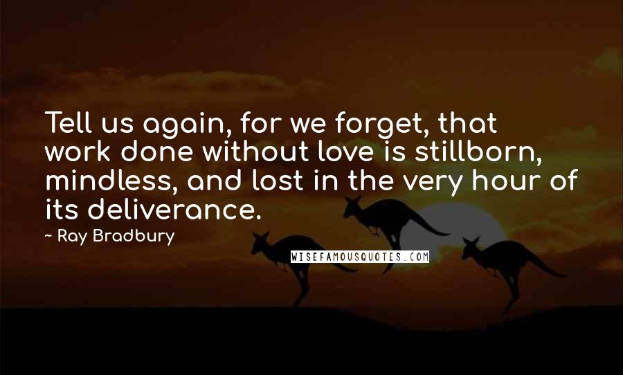 Ray Bradbury Quotes: Tell us again, for we forget, that work done without love is stillborn, mindless, and lost in the very hour of its deliverance.