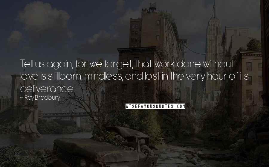Ray Bradbury Quotes: Tell us again, for we forget, that work done without love is stillborn, mindless, and lost in the very hour of its deliverance.