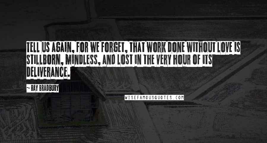 Ray Bradbury Quotes: Tell us again, for we forget, that work done without love is stillborn, mindless, and lost in the very hour of its deliverance.