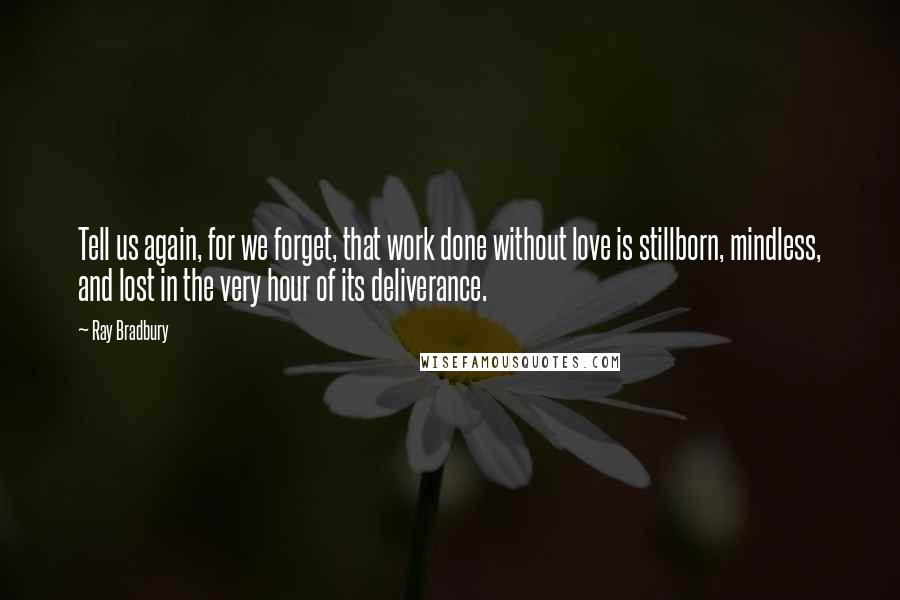 Ray Bradbury Quotes: Tell us again, for we forget, that work done without love is stillborn, mindless, and lost in the very hour of its deliverance.