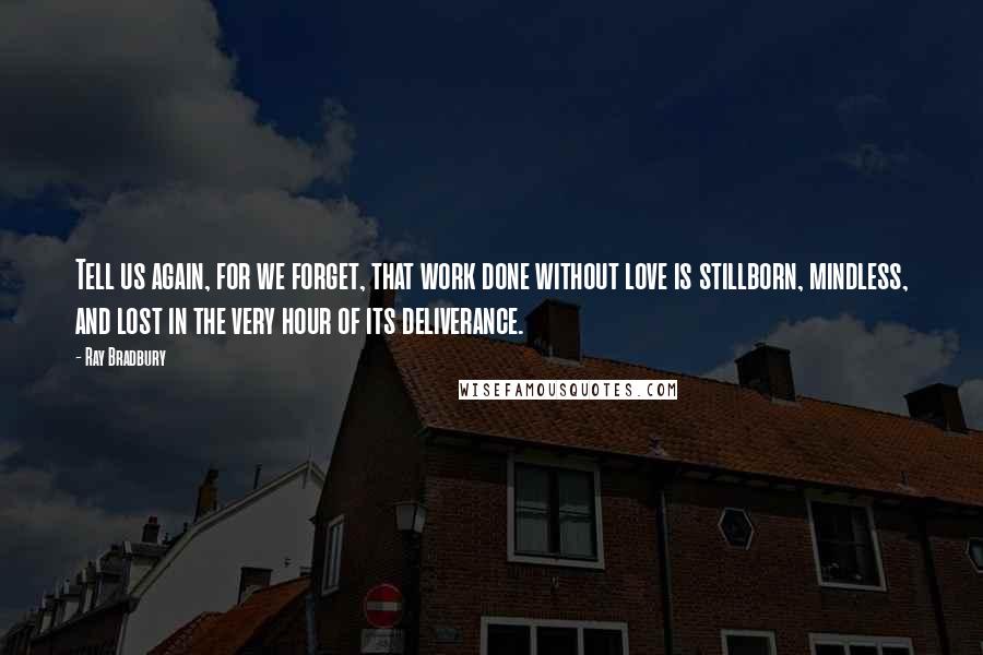Ray Bradbury Quotes: Tell us again, for we forget, that work done without love is stillborn, mindless, and lost in the very hour of its deliverance.