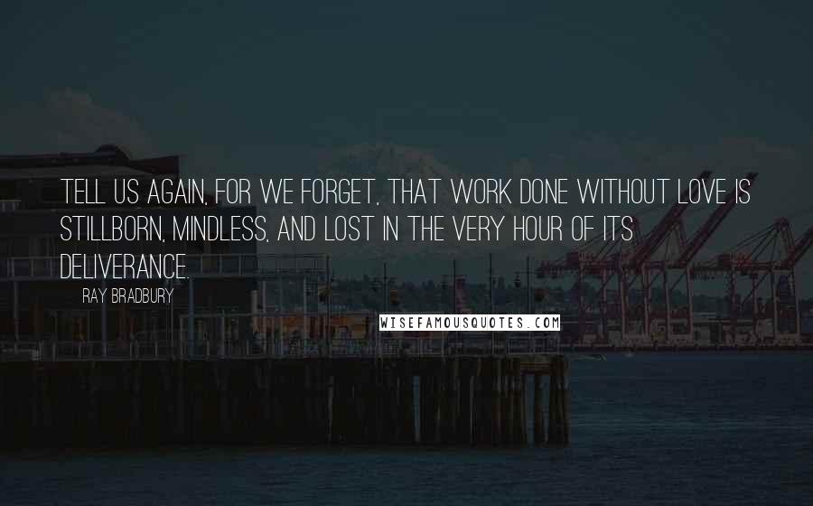 Ray Bradbury Quotes: Tell us again, for we forget, that work done without love is stillborn, mindless, and lost in the very hour of its deliverance.