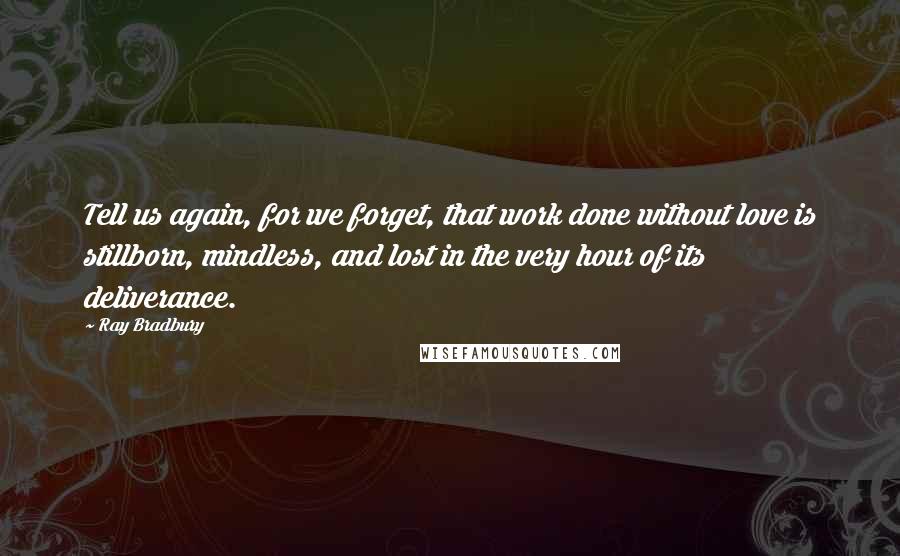 Ray Bradbury Quotes: Tell us again, for we forget, that work done without love is stillborn, mindless, and lost in the very hour of its deliverance.