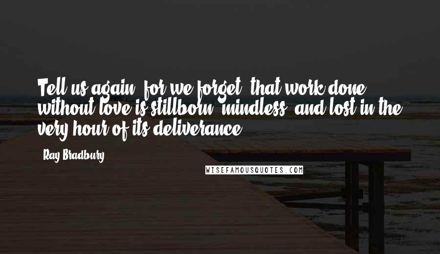 Ray Bradbury Quotes: Tell us again, for we forget, that work done without love is stillborn, mindless, and lost in the very hour of its deliverance.