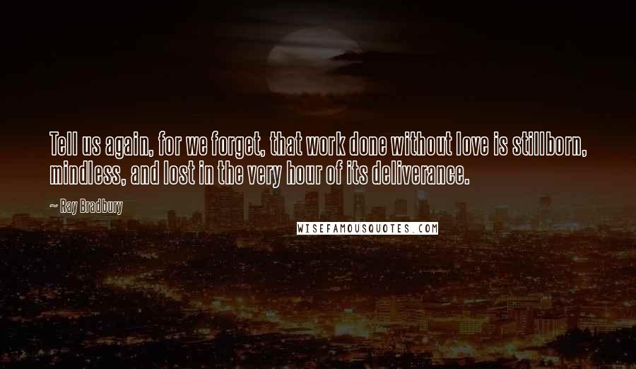 Ray Bradbury Quotes: Tell us again, for we forget, that work done without love is stillborn, mindless, and lost in the very hour of its deliverance.