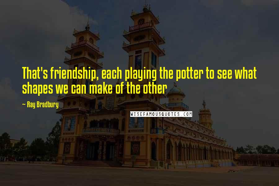 Ray Bradbury Quotes: That's friendship, each playing the potter to see what shapes we can make of the other