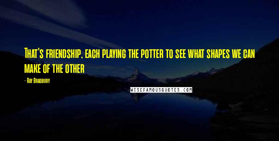 Ray Bradbury Quotes: That's friendship, each playing the potter to see what shapes we can make of the other
