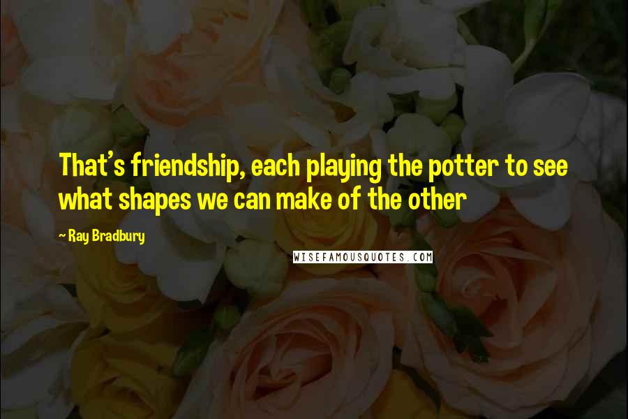 Ray Bradbury Quotes: That's friendship, each playing the potter to see what shapes we can make of the other