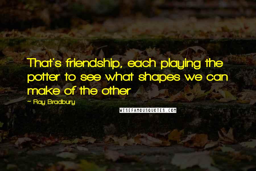 Ray Bradbury Quotes: That's friendship, each playing the potter to see what shapes we can make of the other