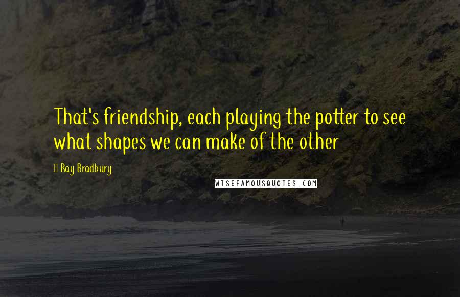 Ray Bradbury Quotes: That's friendship, each playing the potter to see what shapes we can make of the other