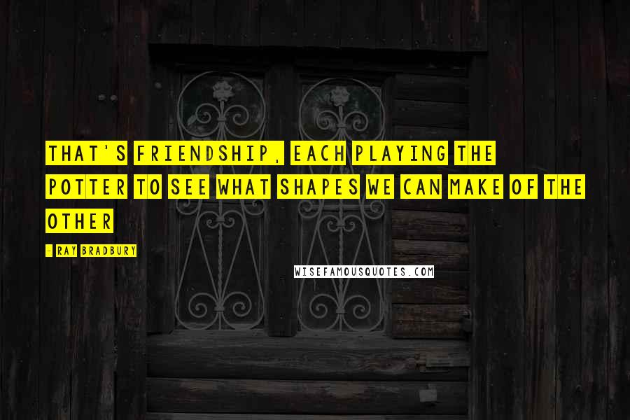 Ray Bradbury Quotes: That's friendship, each playing the potter to see what shapes we can make of the other