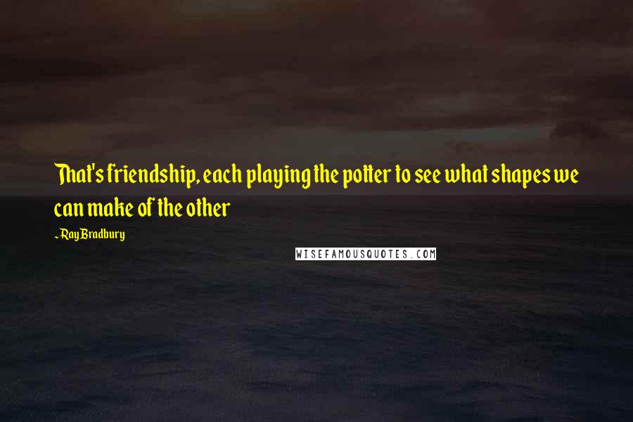 Ray Bradbury Quotes: That's friendship, each playing the potter to see what shapes we can make of the other