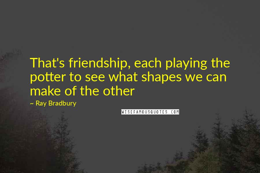 Ray Bradbury Quotes: That's friendship, each playing the potter to see what shapes we can make of the other