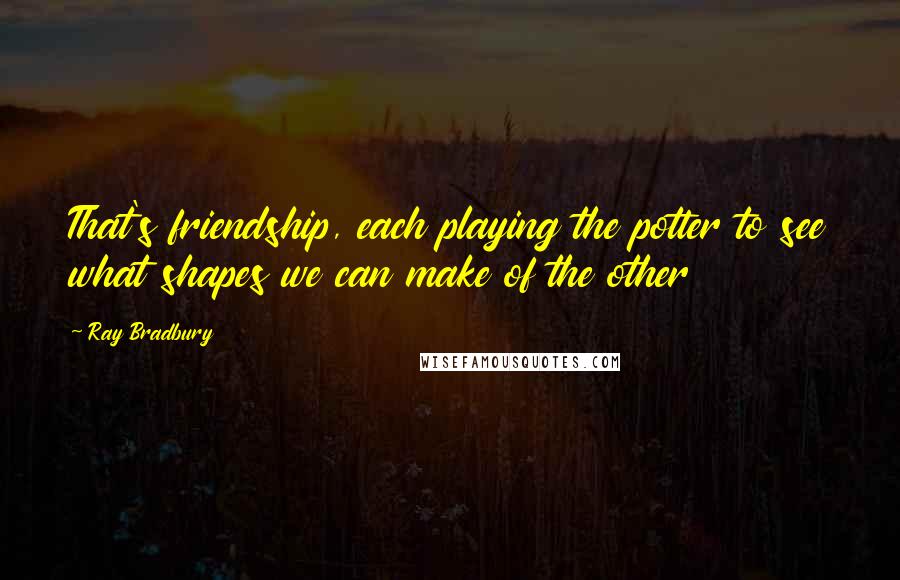 Ray Bradbury Quotes: That's friendship, each playing the potter to see what shapes we can make of the other