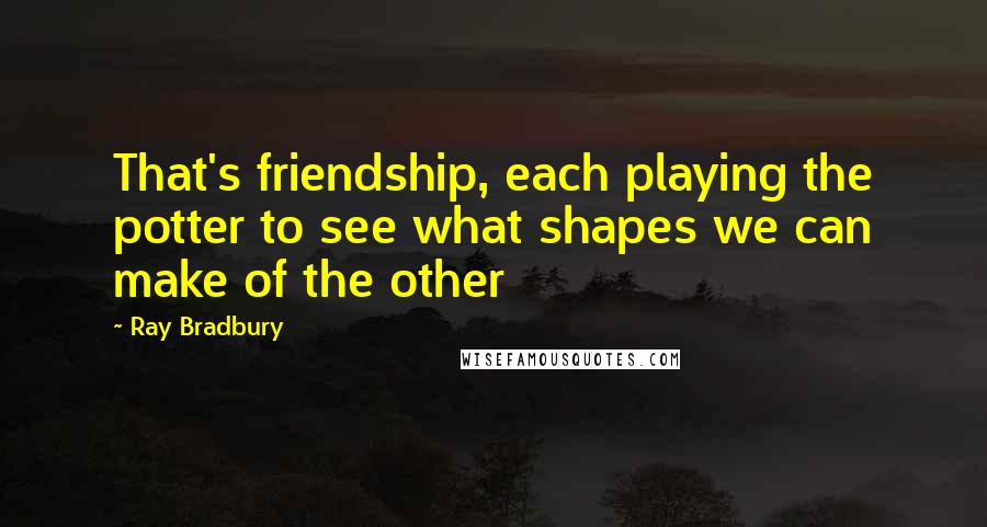 Ray Bradbury Quotes: That's friendship, each playing the potter to see what shapes we can make of the other