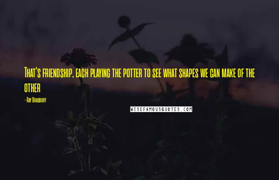 Ray Bradbury Quotes: That's friendship, each playing the potter to see what shapes we can make of the other