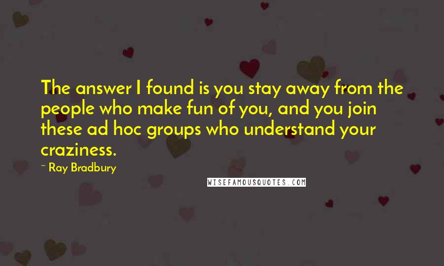 Ray Bradbury Quotes: The answer I found is you stay away from the people who make fun of you, and you join these ad hoc groups who understand your craziness.