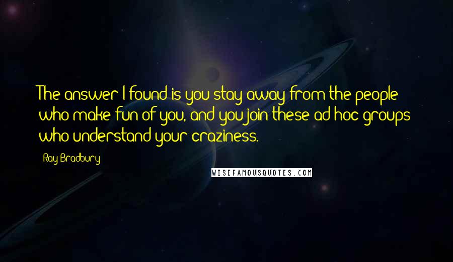 Ray Bradbury Quotes: The answer I found is you stay away from the people who make fun of you, and you join these ad hoc groups who understand your craziness.