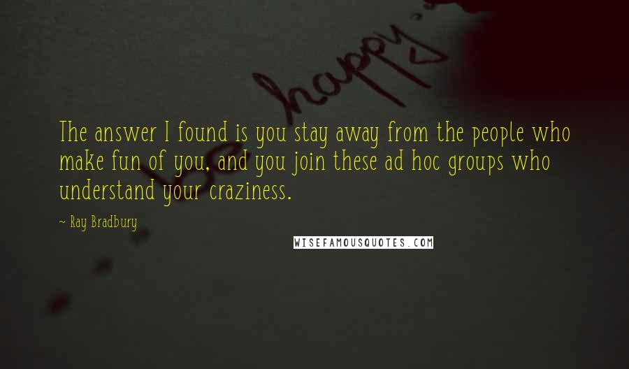 Ray Bradbury Quotes: The answer I found is you stay away from the people who make fun of you, and you join these ad hoc groups who understand your craziness.