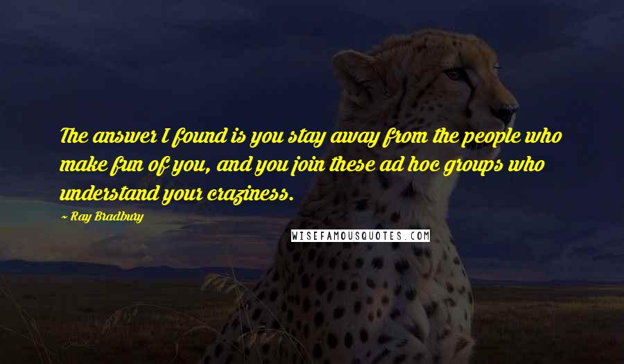Ray Bradbury Quotes: The answer I found is you stay away from the people who make fun of you, and you join these ad hoc groups who understand your craziness.