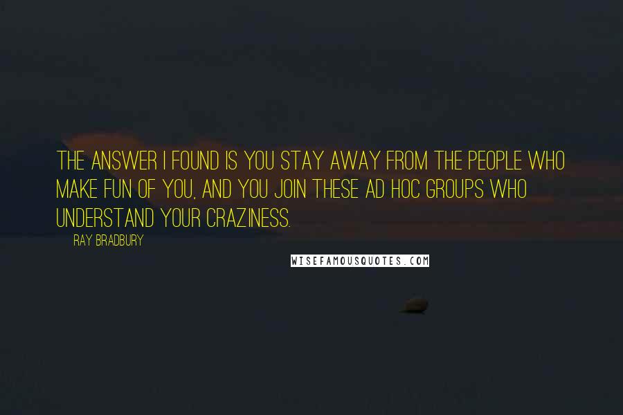 Ray Bradbury Quotes: The answer I found is you stay away from the people who make fun of you, and you join these ad hoc groups who understand your craziness.