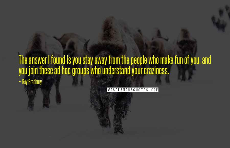 Ray Bradbury Quotes: The answer I found is you stay away from the people who make fun of you, and you join these ad hoc groups who understand your craziness.