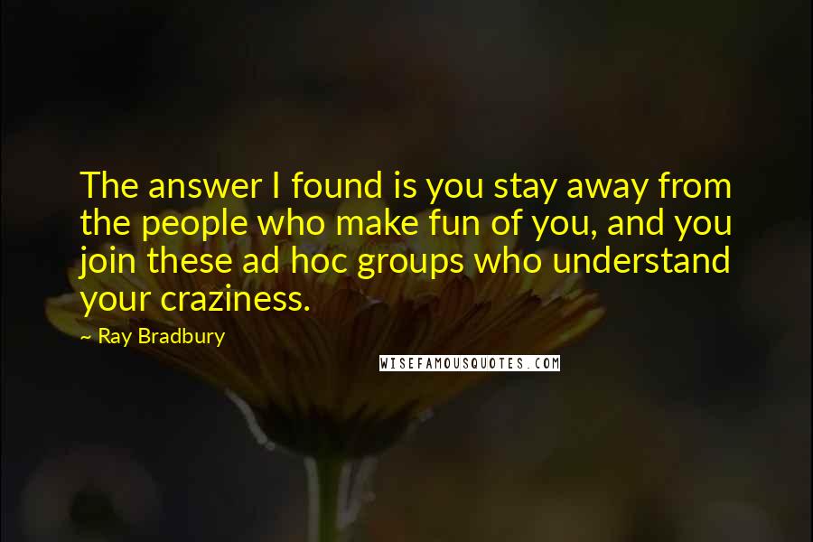 Ray Bradbury Quotes: The answer I found is you stay away from the people who make fun of you, and you join these ad hoc groups who understand your craziness.