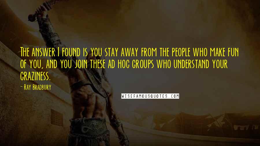 Ray Bradbury Quotes: The answer I found is you stay away from the people who make fun of you, and you join these ad hoc groups who understand your craziness.